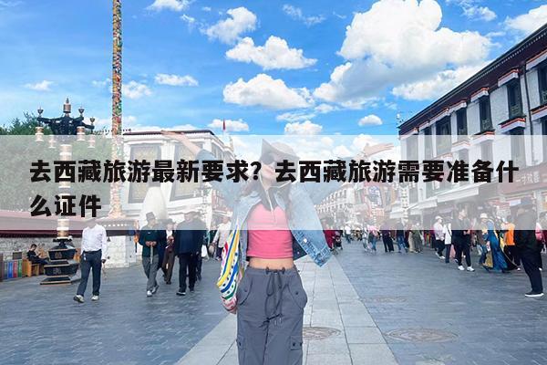去西藏旅游最新要求?去西藏旅游需要准备什么证件