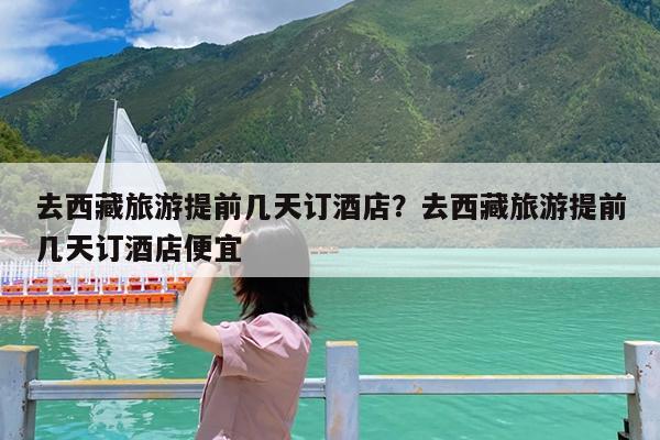 去西藏旅游提前几天订酒店?去西藏旅游提前几天订酒店便宜