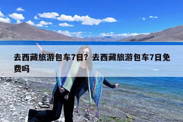 去西藏旅游包车7日?去西藏旅游包车7日免费吗