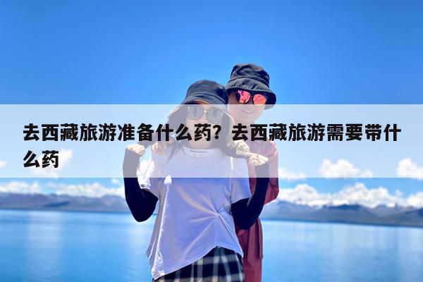 去西藏旅游准备什么药?去西藏旅游需要带什么药