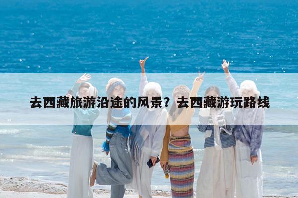 去西藏旅游沿途的风景?去西藏游玩路线