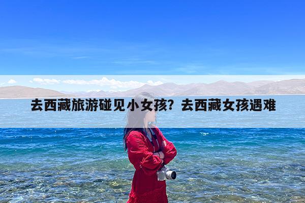 去西藏旅游碰见小女孩?去西藏女孩遇难