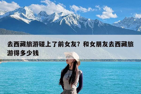 去西藏旅游碰上了前女友?和女朋友去西藏旅游得多少钱