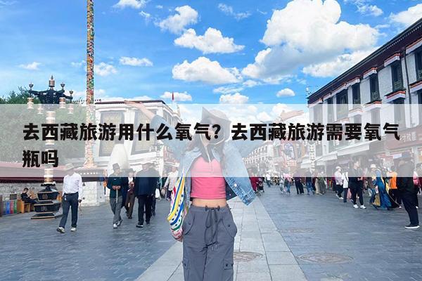 去西藏旅游用什么氧气?去西藏旅游需要氧气瓶吗