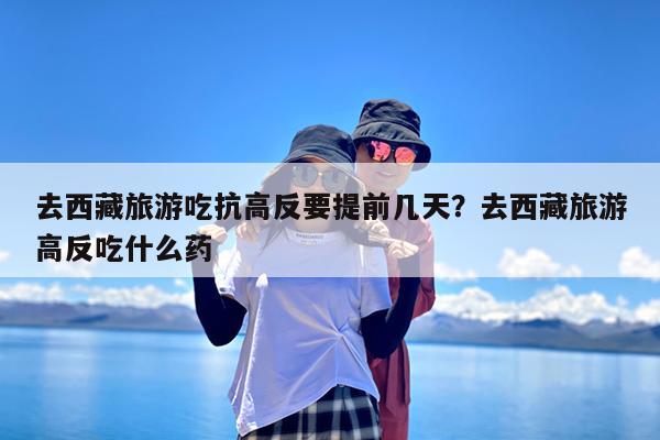 去西藏旅游吃抗高反要提前几天?去西藏旅游高反吃什么药