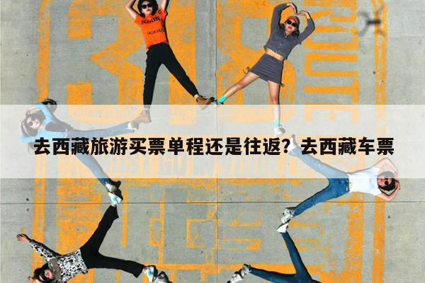 去西藏旅游买票单程还是往返?去西藏车票