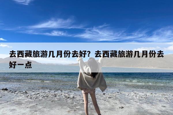 去西藏旅游几月份去好?去西藏旅游几月份去好一点
