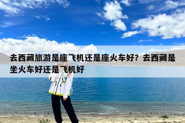 去西藏旅游是座飞机还是座火车好?去西藏是坐火车好还是飞机好