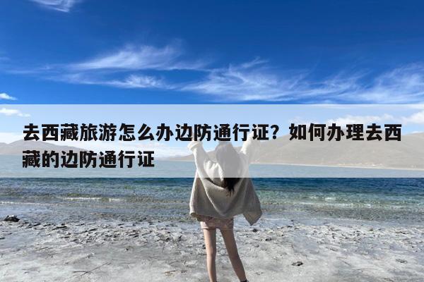 去西藏旅游怎么办边防通行证?如何办理去西藏的边防通行证