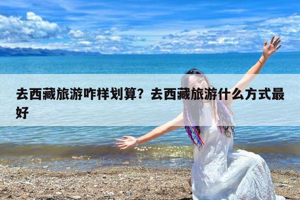 去西藏旅游咋样划算?去西藏旅游什么方式最好