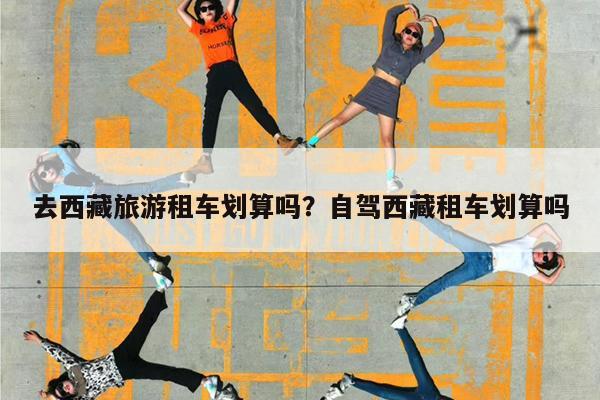 去西藏旅游租车划算吗?自驾西藏租车划算吗