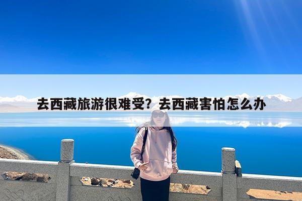 去西藏旅游很难受?去西藏害怕怎么办