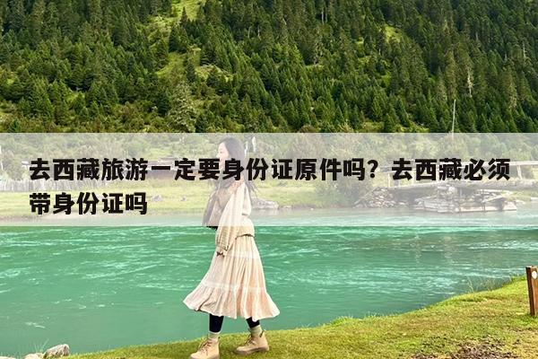 去西藏旅游一定要身份证原件吗?去西藏必须带身份证吗