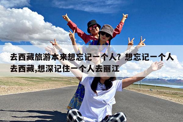 去西藏旅游本来想忘记一个人?想忘记一个人去西藏,想深记住一个人去丽江