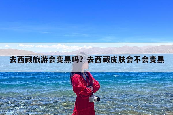 去西藏旅游会变黑吗?去西藏皮肤会不会变黑