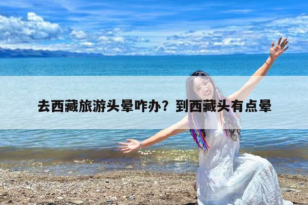 去西藏旅游头晕咋办?到西藏头有点晕