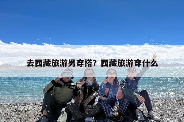 去西藏旅游男穿搭?西藏旅游穿什么