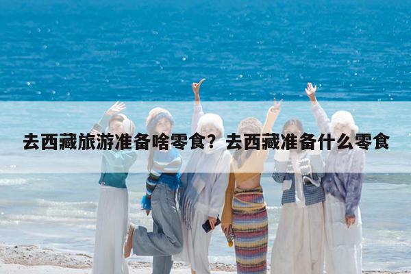 去西藏旅游准备啥零食?去西藏准备什么零食