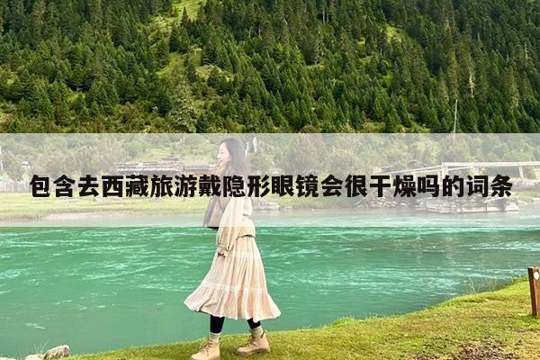 包含去西藏旅游戴隐形眼镜会很干燥吗的词条