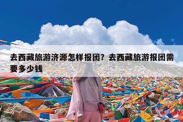 去西藏旅游济源怎样报团?去西藏旅游报团需要多少钱