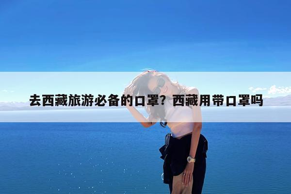 去西藏旅游必备的口罩?西藏用带口罩吗