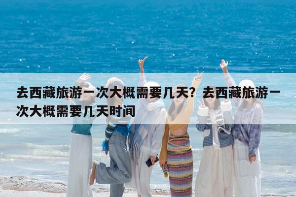 去西藏旅游一次大概需要几天?去西藏旅游一次大概需要几天时间