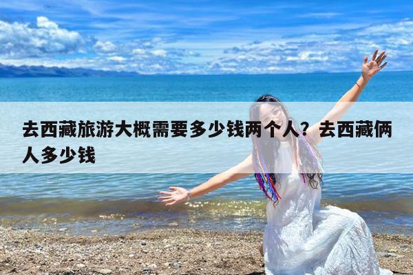 去西藏旅游大概需要多少钱两个人?去西藏俩人多少钱