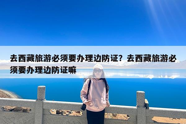 去西藏旅游必须要办理边防证?去西藏旅游必须要办理边防证嘛