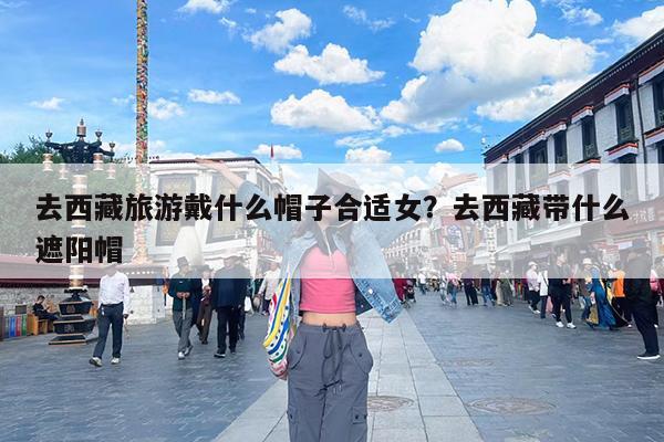 去西藏旅游戴什么帽子合适女?去西藏带什么遮阳帽