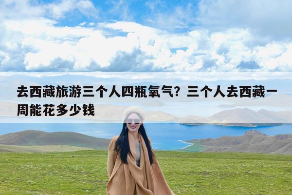 去西藏旅游三个人四瓶氧气?三个人去西藏一周能花多少钱