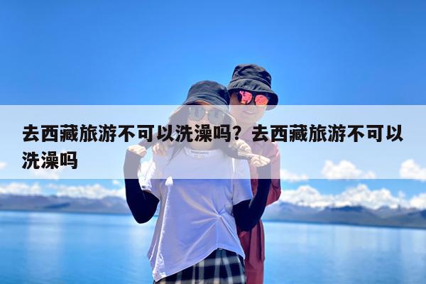 去西藏旅游不可以洗澡吗?去西藏旅游不可以洗澡吗