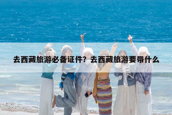 去西藏旅游必备证件?去西藏旅游要带什么