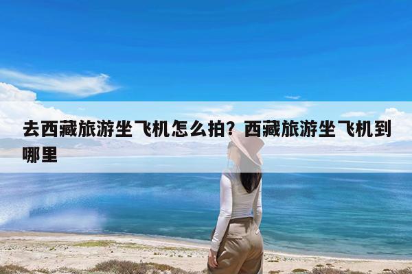去西藏旅游坐飞机怎么拍?西藏旅游坐飞机到哪里
