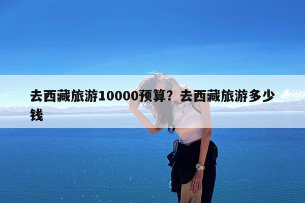 去西藏旅游10000预算?去西藏旅游多少钱
