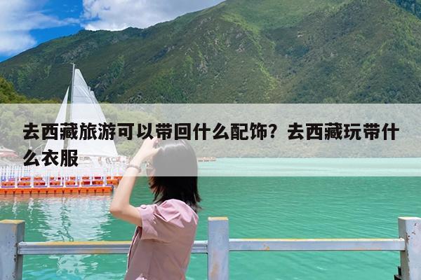 去西藏旅游可以带回什么配饰?去西藏玩带什么衣服