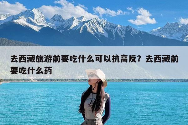 去西藏旅游前要吃什么可以抗高反?去西藏前要吃什么药
