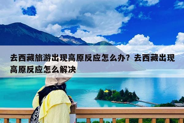 去西藏旅游出现高原反应怎么办?去西藏出现高原反应怎么解决