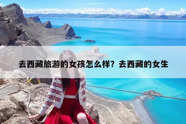 去西藏旅游的女孩怎么样?去西藏的女生