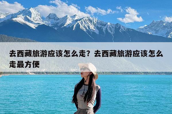 去西藏旅游应该怎么走?去西藏旅游应该怎么走最方便