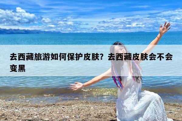 去西藏旅游如何保护皮肤?去西藏皮肤会不会变黑