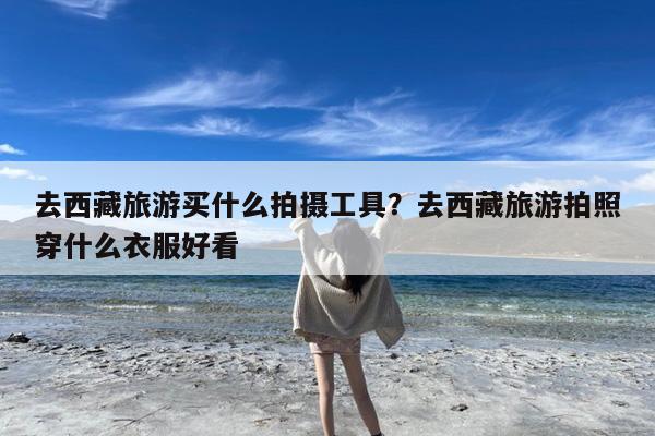 去西藏旅游买什么拍摄工具?去西藏旅游拍照穿什么衣服好看