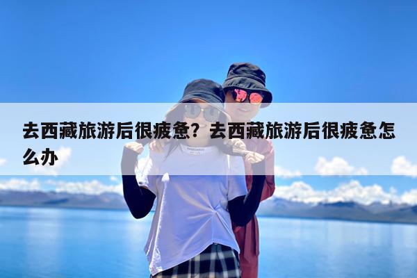 去西藏旅游后很疲惫?去西藏旅游后很疲惫怎么办
