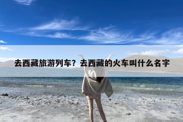 去西藏旅游列车?去西藏的火车叫什么名字