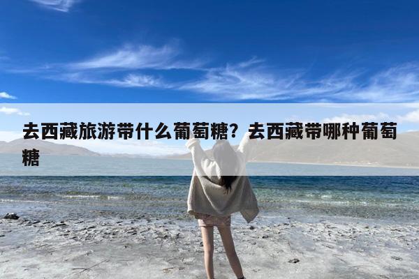 去西藏旅游带什么葡萄糖?去西藏带哪种葡萄糖