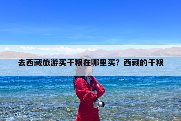 去西藏旅游买干粮在哪里买?西藏的干粮