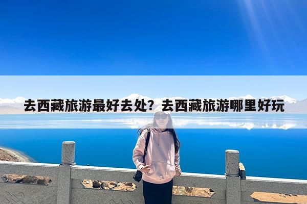 去西藏旅游最好去处?去西藏旅游哪里好玩