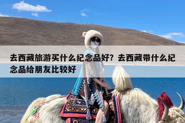 去西藏旅游买什么纪念品好?去西藏带什么纪念品给朋友比较好