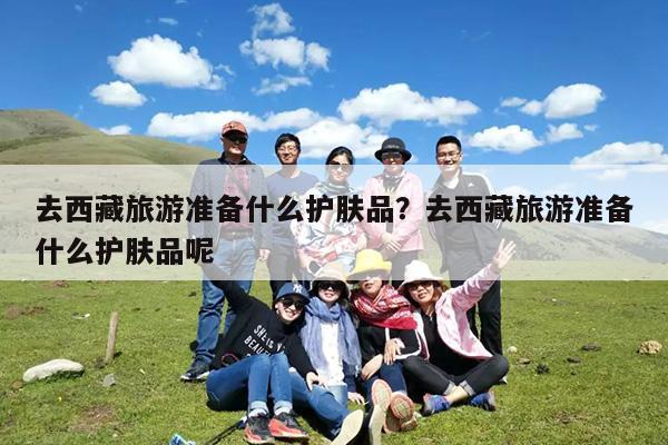 去西藏旅游准备什么护肤品?去西藏旅游准备什么护肤品呢