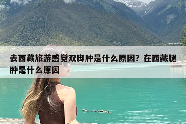 去西藏旅游感觉双脚肿是什么原因?在西藏腿肿是什么原因