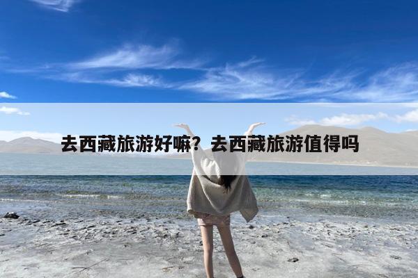 去西藏旅游好嘛?去西藏旅游值得吗
